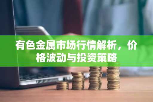有色金属市场行情解析，价格波动与投资策略