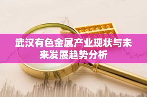 武汉有色金属产业现状与未来发展趋势分析