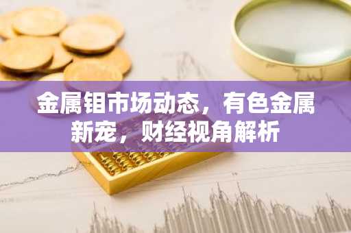 金属钼市场动态，有色金属新宠，财经视角解析