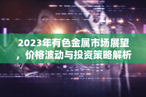 2023年有色金属市场展望，价格波动与投资策略解析