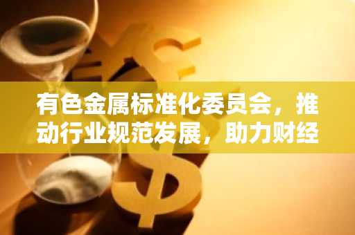 有色金属标准化委员会，推动行业规范发展，助力财经稳健前行