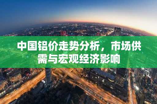 中国铝价走势分析，市场供需与宏观经济影响