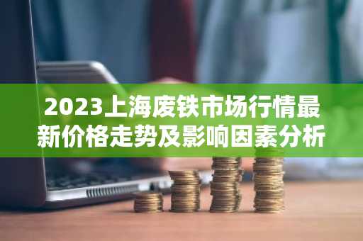 2023上海废铁市场行情最新价格走势及影响因素分析