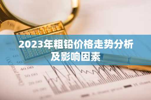 2023年粗铅价格走势分析及影响因素