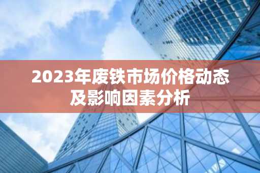 2023年废铁市场价格动态及影响因素分析