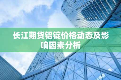 长江期货铝锭价格动态及影响因素分析