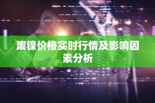 废镍价格实时行情及影响因素分析