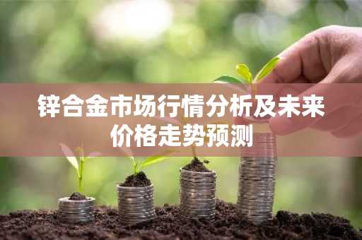 锌合金市场行情分析及未来价格走势预测
