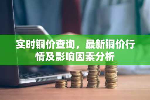 实时铜价查询，最新铜价行情及影响因素分析