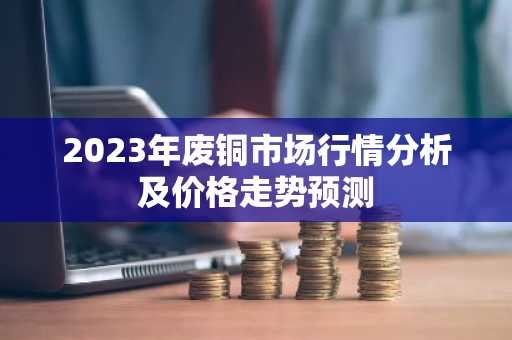 2023年废铜市场行情分析及价格走势预测