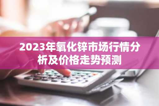 2023年氧化锌市场行情分析及价格走势预测