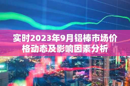 实时2023年9月铝棒市场价格动态及影响因素分析