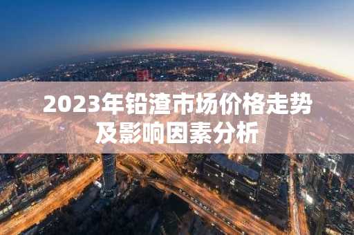 2023年铅渣市场价格走势及影响因素分析