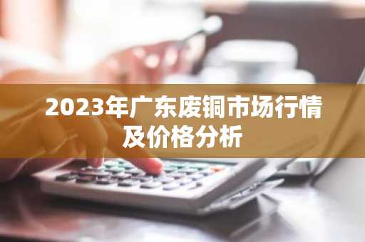 2023年广东废铜市场行情及价格分析