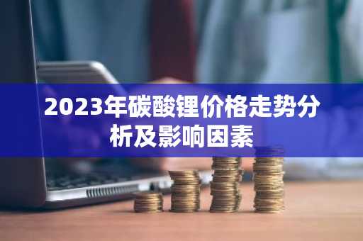 2023年碳酸锂价格走势分析及影响因素