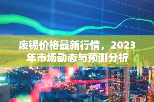 废锡价格最新行情，2023年市场动态与预测分析