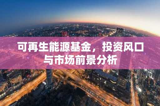 可再生能源基金，投资风口与市场前景分析