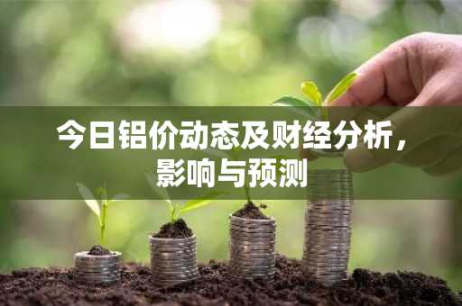 今日铝价动态及财经分析，影响与预测