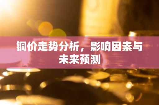 铜价走势分析，影响因素与未来预测