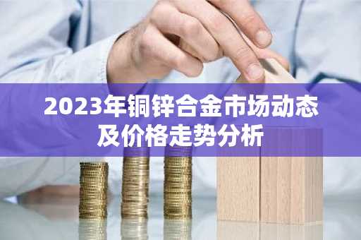 2023年铜锌合金市场动态及价格走势分析