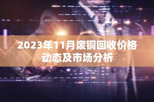 2023年11月废铜回收价格动态及市场分析