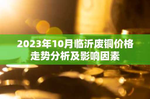 2023年10月临沂废铜价格走势分析及影响因素