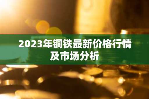 2023年铜铁最新价格行情及市场分析