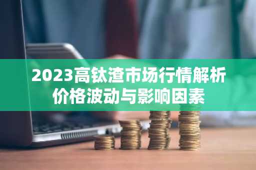 2023高钛渣市场行情解析价格波动与影响因素