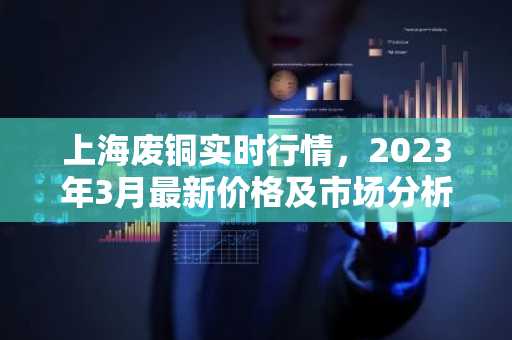 上海废铜实时行情，2023年3月最新价格及市场分析