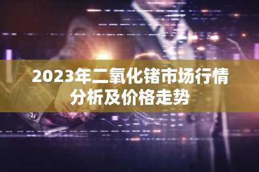 2023年二氧化锗市场行情分析及价格走势