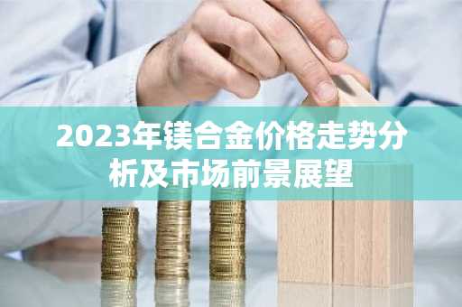 2023年镁合金价格走势分析及市场前景展望