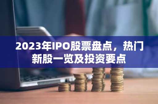 2023年IPO股票盘点，热门新股一览及投资要点