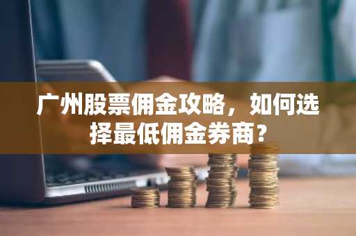 广州股票佣金攻略，如何选择最低佣金券商？