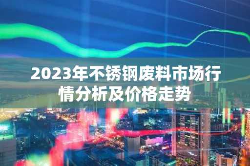 2023年不锈钢废料市场行情分析及价格走势
