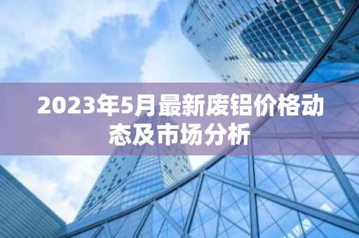 2023年5月最新废铝价格动态及市场分析