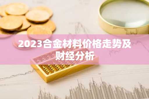 2023合金材料价格走势及财经分析