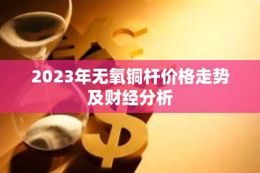 2023年无氧铜杆价格走势及财经分析