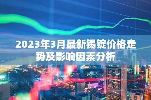 2023年3月最新锡锭价格走势及影响因素分析