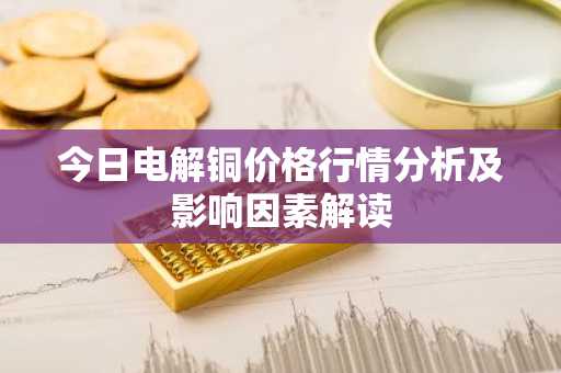 今日电解铜价格行情分析及影响因素解读