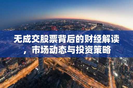 无成交股票背后的财经解读，市场动态与投资策略
