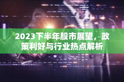 2023下半年股市展望，政策利好与行业热点解析