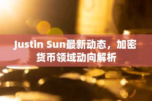 Justin Sun最新动态，加密货币领域动向解析