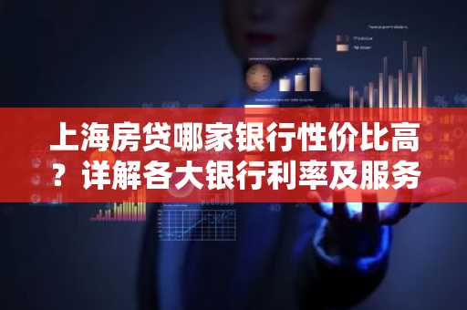上海房贷哪家银行性价比高？详解各大银行利率及服务