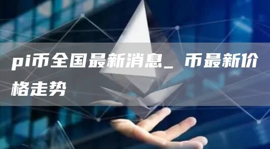pi币全国最新消息_π币最新价格走势