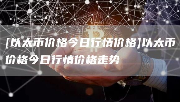 [以太币价格今日行情价格]以太币价格今日行情价格走势