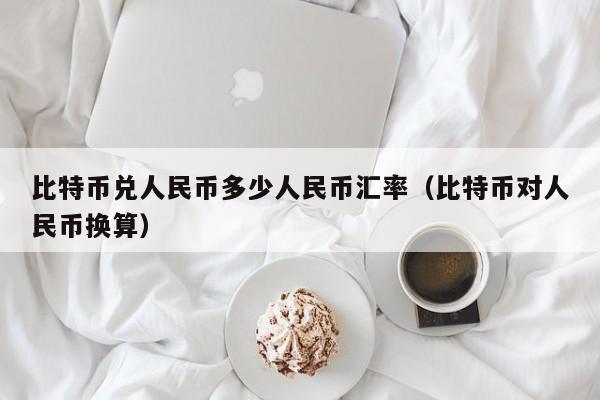 比特币兑人民币多少人民币汇率（比特币对人民币换算）