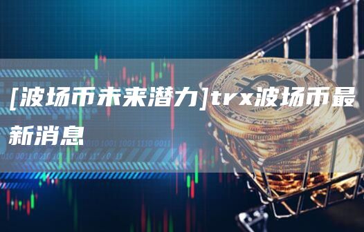 [波场币未来潜力]tr波场币最新消息