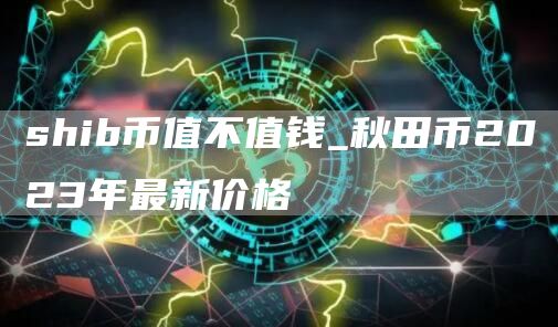 shib币值不值钱_秋田币2023年最新价格
