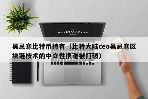 吴忌寒比特币持有（比特大陆ceo吴忌寒区块链技术的中立性很难被打破）