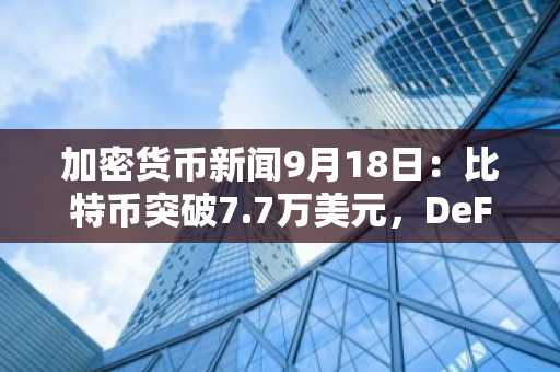 加密货币新闻9月18日：比特币突破7.7万美元，DeFi市场上涨6.3%